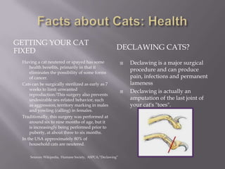 Facts about Cats: HealthGetting Your Cat FixedDeclawing cats? Having a cat neutered or spayed has some health benefits, primarily in that it eliminates the possibility of some forms of cancer.Cats can be surgically sterilized as early as 7 weeks to limit unwanted reproduction.[This surgery also prevents undesirable sex-related behavior, such as aggression, territory marking in males and yowling (calling) in females. Traditionally, this surgery was performed at around six to nine months of age, but it is increasingly being performed prior to puberty, at about three to six months.In the USA approximately 80% of household cats are neutered.Declawing is a major surgical procedure and can produce pain, infections and permanent lamenessDeclawing is actually an amputation of the last joint of your cat's "toes".Sources: Wikipedia,  Humane Society,  ASPCA,“Declawing”