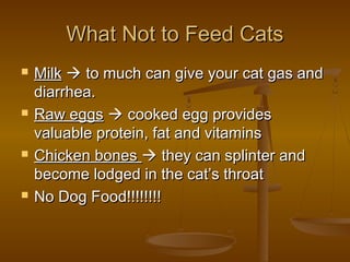 What Not to Feed Cats
   Milk  to much can give your cat gas and
    diarrhea.
   Raw eggs  cooked egg provides
    valuable protein, fat and vitamins
   Chicken bones  they can splinter and
    become lodged in the cat’s throat
   No Dog Food!!!!!!!!
 