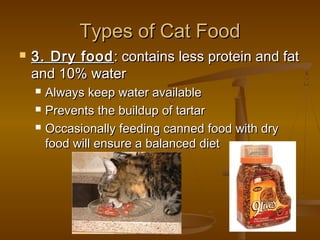 Types of Cat Food
   3. Dry food : contains less protein and fat
    and 10% water
       Always keep water available
       Prevents the buildup of tartar
       Occasionally feeding canned food with dry
        food will ensure a balanced diet
 