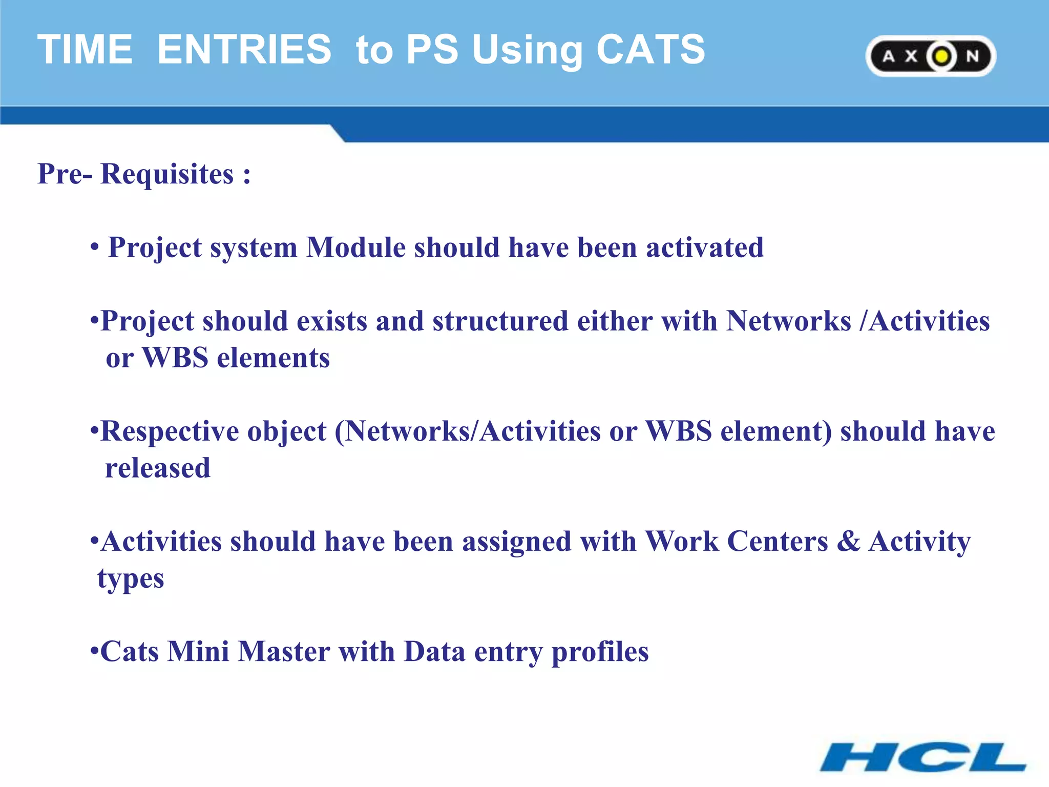 TIME ENTRIES to PS Using CATS

Pre- Requisites :

    • Project system Module should have been activated

    •Project should exists and structured either with Networks /Activities
     or WBS elements

    •Respective object (Networks/Activities or WBS element) should have
     released

    •Activities should have been assigned with Work Centers & Activity
     types

    •Cats Mini Master with Data entry profiles
 