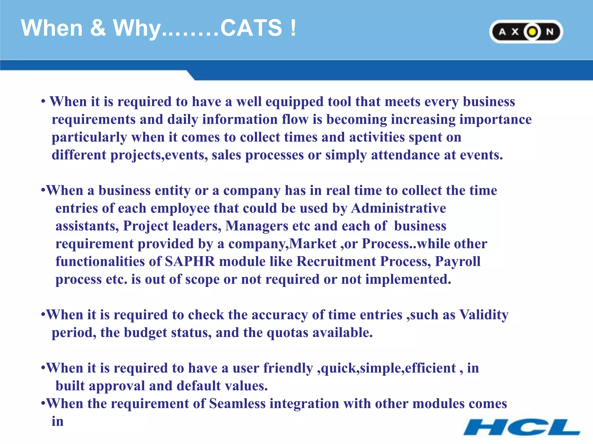 When & Why..……CATS !


 • When it is required to have a well equipped tool that meets every business
   requirements and daily information flow is becoming increasing importance
   particularly when it comes to collect times and activities spent on
   different projects,events, sales processes or simply attendance at events.

 •When a business entity or a company has in real time to collect the time
   entries of each employee that could be used by Administrative
   assistants, Project leaders, Managers etc and each of business
   requirement provided by a company,Market ,or Process..while other
   functionalities of SAPHR module like Recruitment Process, Payroll
   process etc. is out of scope or not required or not implemented.

 •When it is required to check the accuracy of time entries ,such as Validity
  period, the budget status, and the quotas available.

 •When it is required to have a user friendly ,quick,simple,efficient , in
   built approval and default values.
 •When the requirement of Seamless integration with other modules comes
  in
 
