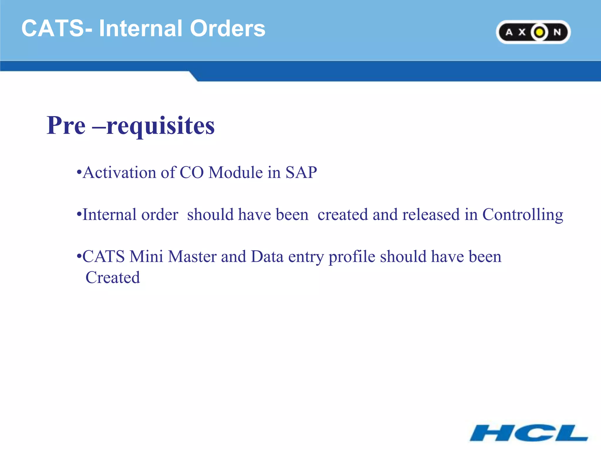 CATS- Internal Orders



  Pre –requisites
    •Activation of CO Module in SAP

    •Internal order should have been created and released in Controlling

    •CATS Mini Master and Data entry profile should have been
     Created
 