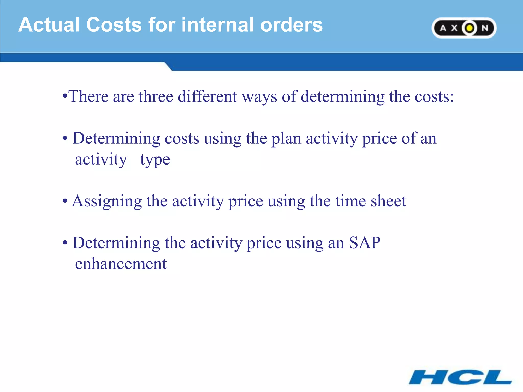 Actual Costs for internal orders


    •There are three different ways of determining the costs:

    • Determining costs using the plan activity price of an
      activity type

    • Assigning the activity price using the time sheet

    • Determining the activity price using an SAP
      enhancement
 