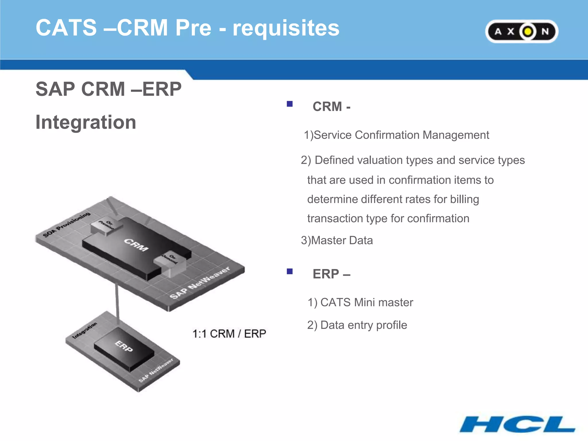 CATS –CRM Pre - requisites

SAP CRM –ERP
                          CRM -
Integration
                         1)Service Confirmation Management

                         2) Defined valuation types and service types
                          that are used in confirmation items to
                          determine different rates for billing
                          transaction type for confirmation
                         3)Master Data

                          ERP –

                          1) CATS Mini master
                          2) Data entry profile
 