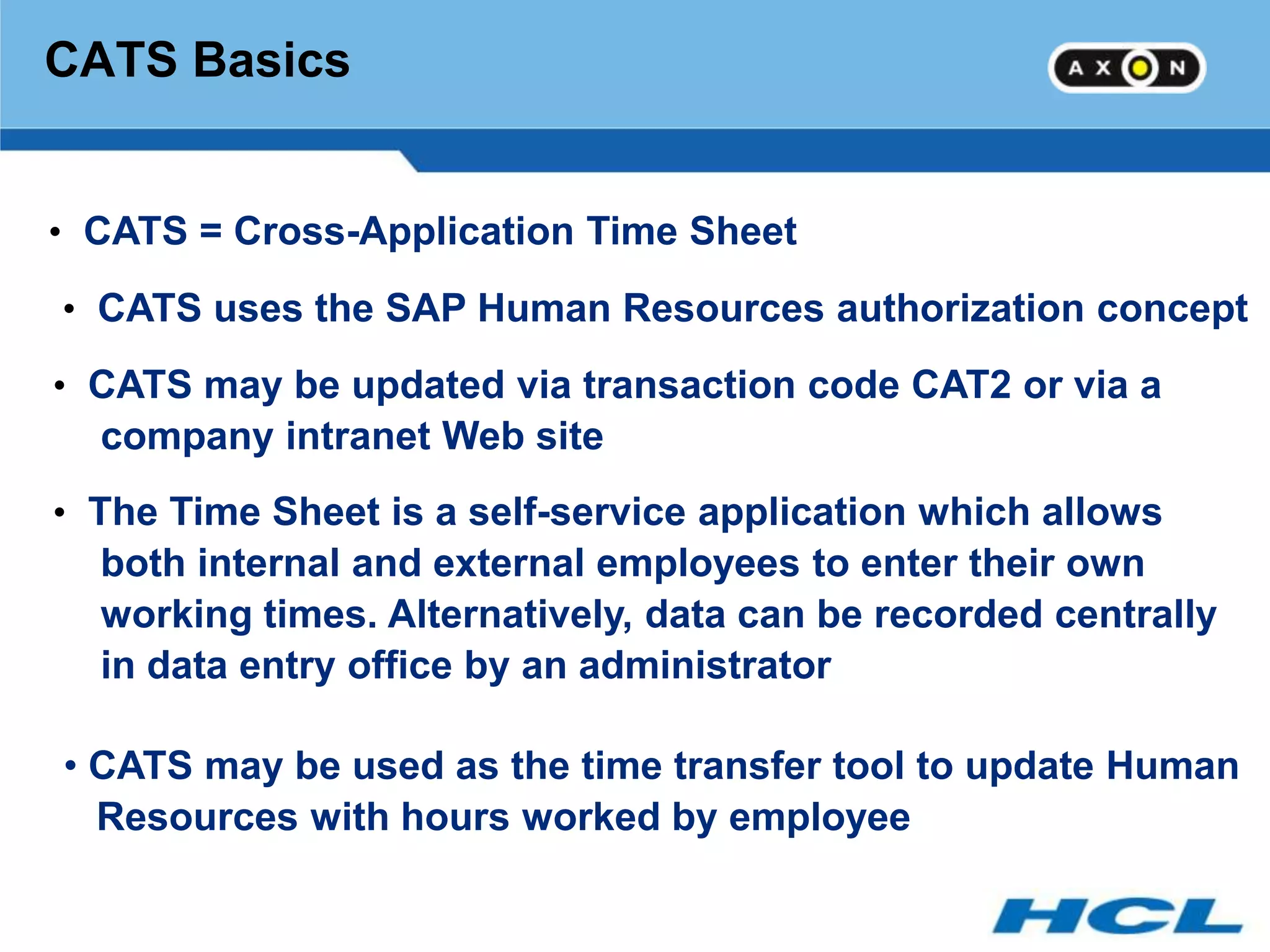 CATS Basics


• CATS = Cross-Application Time Sheet

• CATS uses the SAP Human Resources authorization concept

• CATS may be updated via transaction code CAT2 or via a
  company intranet Web site
• The Time Sheet is a self-service application which allows
  both internal and external employees to enter their own
  working times. Alternatively, data can be recorded centrally
  in data entry office by an administrator

• CATS may be used as the time transfer tool to update Human
  Resources with hours worked by employee
 