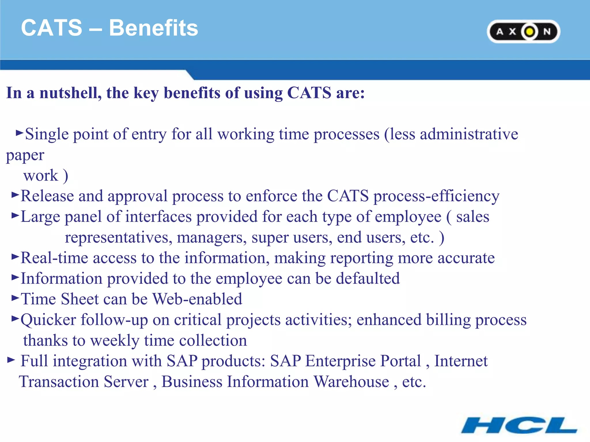 CATS – Benefits

In a nutshell, the key benefits of using CATS are:

 ►Single point of entry for all working time processes (less administrative
paper
  work )
►Release and approval process to enforce the CATS process-efficiency
►Large panel of interfaces provided for each type of employee ( sales
         representatives, managers, super users, end users, etc. )
►Real-time access to the information, making reporting more accurate
►Information provided to the employee can be defaulted
►Time Sheet can be Web-enabled
►Quicker follow-up on critical projects activities; enhanced billing process
  thanks to weekly time collection
► Full integration with SAP products: SAP Enterprise Portal , Internet
  Transaction Server , Business Information Warehouse , etc.
 