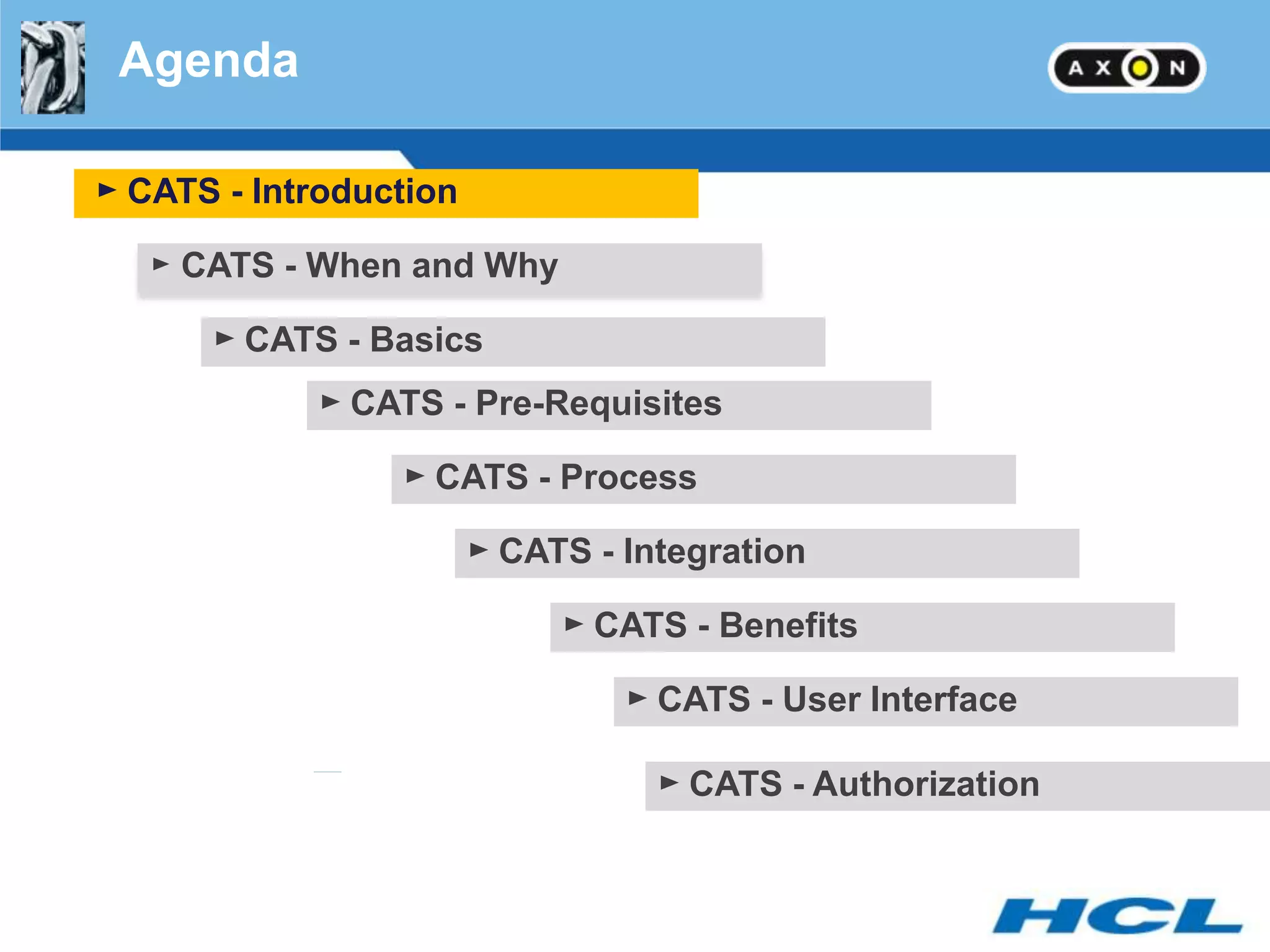 Agenda

► CATS - Introduction

   ► CATS - When and Why

      ► CATS - Basics
            ► CATS - Pre-Requisites

                 ► CATS - Process

                        ► CATS - Integration

                             ► CATS - Benefits

                                 ► CATS - User Interface

                                   ► CATS - Authorization
 