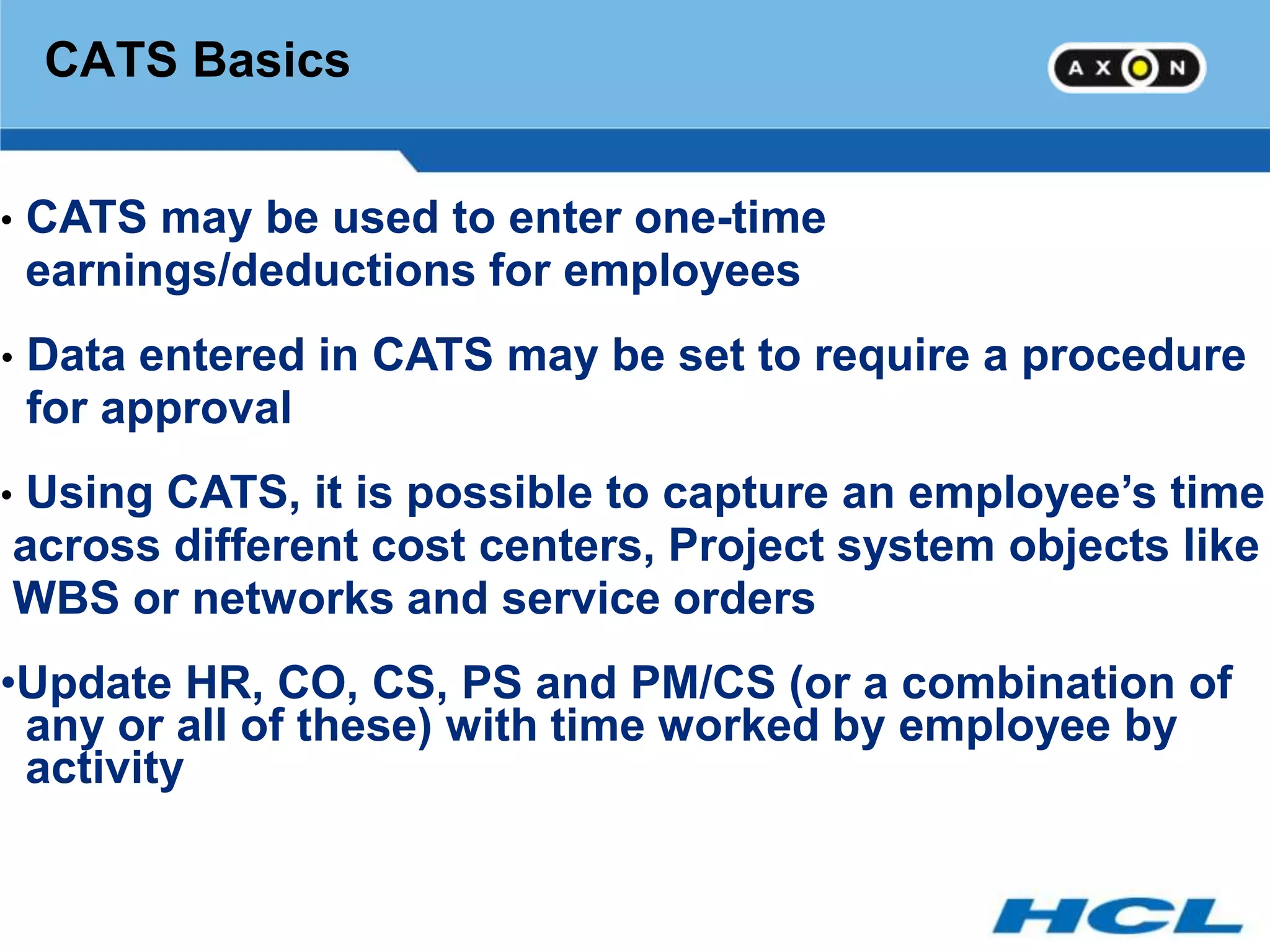 CATS Basics


•   CATS may be used to enter one-time
    earnings/deductions for employees
•   Data entered in CATS may be set to require a procedure
    for approval
•Using CATS, it is possible to capture an employee’s time
across different cost centers, Project system objects like
WBS or networks and service orders
•Update HR, CO, CS, PS and PM/CS (or a combination of
 any or all of these) with time worked by employee by
 activity
 