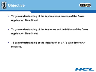 Objective

 To gain understanding of the key business process of the Cross
  Application Time Sheet.


 To gain understanding of the key terms and definitions of the Cross
  Application Time Sheet.


 To gain understanding of the integration of CATS with other SAP
  modules.
 