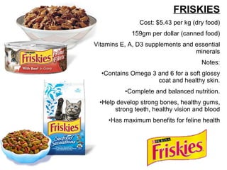 FRISKIES Cost: $5.43 per kg (dry food) 159gm per dollar (canned food) Vitamins E, A, D3 supplements and essential minerals Notes: Contains Omega 3 and 6 for a soft glossy coat and healthy skin. Complete and balanced nutrition. Help develop strong bones, healthy gums, strong teeth, healthy vision and blood Has maximum benefits for feline health 