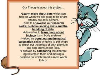 Our Thoughts about this project… Learnt more about cats  which can help us when we are going to be or are already are cats’ owners. Able to  showcase our research skills, problem solving skills and the handling of data . Allowed us to  learn more about biology  (cats’ body system) Helped us  boost our mathematical calculation skills  by going to pet shops to check out the prices of both premium and non-premium cat food. Followed by  comparing  the different ingredients in them and making a decision on which brand is most worth to buy. 