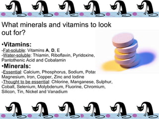 What minerals and vitamins to look out for? Vitamins: - Fat-soluble : Vitamins  A ,  D , E - Water-soluble : Thiamin, Riboflavin, Pyridoxine, Niacin, Pantothenic Acid and Cobalamin Minerals: - Essential : Calcium, Phosphorus, Sodium, Potassium, Magnesium, Iron, Copper, Zinc and Iodine - Thought to be essential : Chlorine, Manganese, Sulphur, Cobalt, Selenium, Molybdenum, Fluorine, Chromium, Silicon, Tin, Nickel and Vanadium 