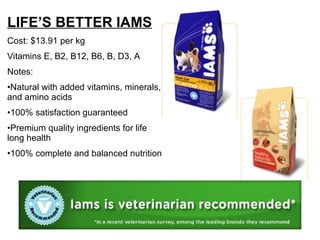 LIFE’S BETTER IAMS Cost: $13.91 per kg Vitamins E, B2, B12, B6, B, D3, A Notes: Natural with added vitamins, minerals, and amino acids 100% satisfaction guaranteed Premium quality ingredients for life long health 100% complete and balanced nutrition 