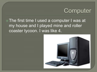 The first time I used a computer I was at
my house and I played mine and roller
coaster tycoon. I was like 4.
 