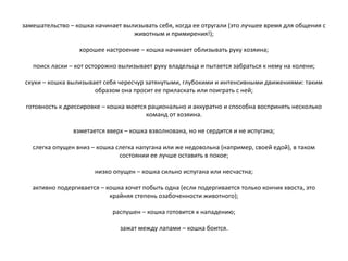 замешательство – кошка начинает вылизывать себя, когда ее отругали (это лучшее время для общения с
животным и примирения!);
хорошее настроение – кошка начинает облизывать руку хозяина;
поиск ласки – кот осторожно вылизывает руку владельца и пытается забраться к нему на колени;
скуки – кошка вылизывает себя чересчур затянутыми, глубокими и интенсивными движениями: таким
образом она просит ее приласкать или поиграть с ней;
готовность к дрессировке – кошка моется рационально и аккуратно и способна воспринять несколько
команд от хозяина.
взметается вверх – кошка взволнована, но не сердится и не испугана;
слегка опущен вниз – кошка слегка напугана или же недовольна (например, своей едой), в таком
состоянии ее лучше оставить в покое;
низко опущен – кошка сильно испугана или несчастна;
активно подергивается – кошка хочет побыть одна (если подергивается только кончик хвоста, это
крайняя степень озабоченности животного);
распушен – кошка готовится к нападению;
зажат между лапами – кошка боится.
 