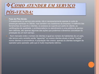 COMO ATENDER EM SERVIÇO
PÓS-VENDA:
 Fase do Pós-Venda:
O investimento no serviço pós-venda, não é necessariamente apenas à custa de
presenças assíduas no cliente, mas também nos bastidores da empresa. A melhoria das
ferramentas de suporte a clientes, os acessos ao suporte por parte do cliente, as
certificações de qualidade, o profissionalismo no atendimento e uma política de serviço
bem definida, são apenas algumas das ações que podemos e devemos concretizar na
prestação de um bom serviço.
 Num mercado onde o número de clientes é igual ao número de habitantes de um país,
não temos outro remédio senão "aguentar" os nossos clientes atuais e tentar "roubar"
novos clientes à concorrência. A população não cresce, apenas os clientes navegam de
operador para operador, pelo que é muito importante retê-los.
 