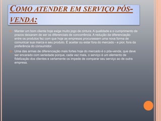 COMO ATENDER EM SERVIÇO PÓS-
VENDA:
 Manter um bom cliente hoje exige muito jogo de cintura. A qualidade e o cumprimento de
prazos deixaram de ser os diferenciais de concorrência. A redução da diferenciação
entre os produtos fez com que hoje as empresas procurassem uma nova forma de
comunicar sua marca e seu produto. É aceitar ou estar fora do mercado - e pior, fora da
preferência do consumidor.
 Uma das armas de diferenciação mais fortes hoje do mercado é o pós-venda, que deve
ser encarado com seriedade porque, cada vez mais, o serviço é um elemento de
fidelização dos clientes e certamente os impede de comparar seu serviço ao de outra
empresa.
 