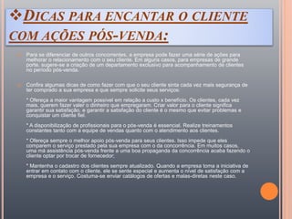 DICAS PARA ENCANTAR O CLIENTE
COM AÇÕES PÓS-VENDA:
 Para se diferenciar de outros concorrentes, a empresa pode fazer uma série de ações para
melhorar o relacionamento com o seu cliente. Em alguns casos, para empresas de grande
porte, sugere-se a criação de um departamento exclusivo para acompanhamento de clientes
no período pós-venda.
 Confira algumas dicas de como fazer com que o seu cliente sinta cada vez mais segurança de
ter comprado a sua empresa e que sempre solicite seus serviços:
* Ofereça a maior vantagem possível em relação a custo x benefício. Os clientes, cada vez
mais, querem fazer valer o dinheiro que empregaram. Criar valor para o cliente significa
garantir sua satisfação, e garantir a satisfação do cliente é o mesmo que evitar problemas e
conquistar um cliente fiel.
* A disponibilização de profissionais para o pós-venda é essencial. Realize treinamentos
constantes tanto com a equipe de vendas quanto com o atendimento aos clientes.
* Ofereça sempre o melhor apoio pós-venda para seus clientes. Isso impede que eles
comparem o serviço prestado pela sua empresa com o da concorrência. Em muitos casos,
uma má assistência pós-venda frente a uma boa propaganda da concorrência acaba fazendo o
cliente optar por trocar de fornecedor;
* Mantenha o cadastro dos clientes sempre atualizado. Quando a empresa toma a iniciativa de
entrar em contato com o cliente, ele se sente especial e aumenta o nível de satisfação com a
empresa e o serviço. Costuma-se enviar catálogos de ofertas e malas-diretas neste caso.
 