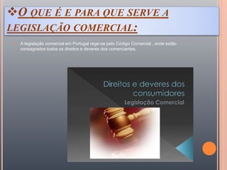 O QUE É E PARA QUE SERVE A
LEGISLAÇÃO COMERCIAL:
 A legislação comercial em Portugal rege-se pelo Código Comercial , onde estão
consagrados todos os direitos e deveres dos comerciantes.
 