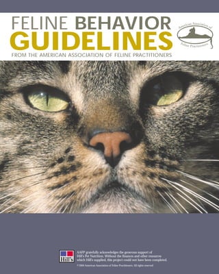 FELINE BEHAVIOR
GUIDELINES
FROM THE AMERICAN ASSOCIATION OF FELINE PRACTITIONERS




                     AAFP gratefully acknowledges the generous support of
                     Hill’s Pet Nutrition. Without the finances and other resources
                     which Hill’s supplied, this project could not have been completed.
                     © 2004 American Association of Feline Practitioners. All rights reserved.
 