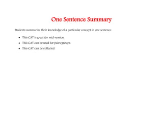 One Sentence Summary
Students summarize their knowledge of a particular concept in one sentence.
 This CAT is great for mid-session.
 This CAT can be used for pairs/groups.
 This CAT can be collected.
 