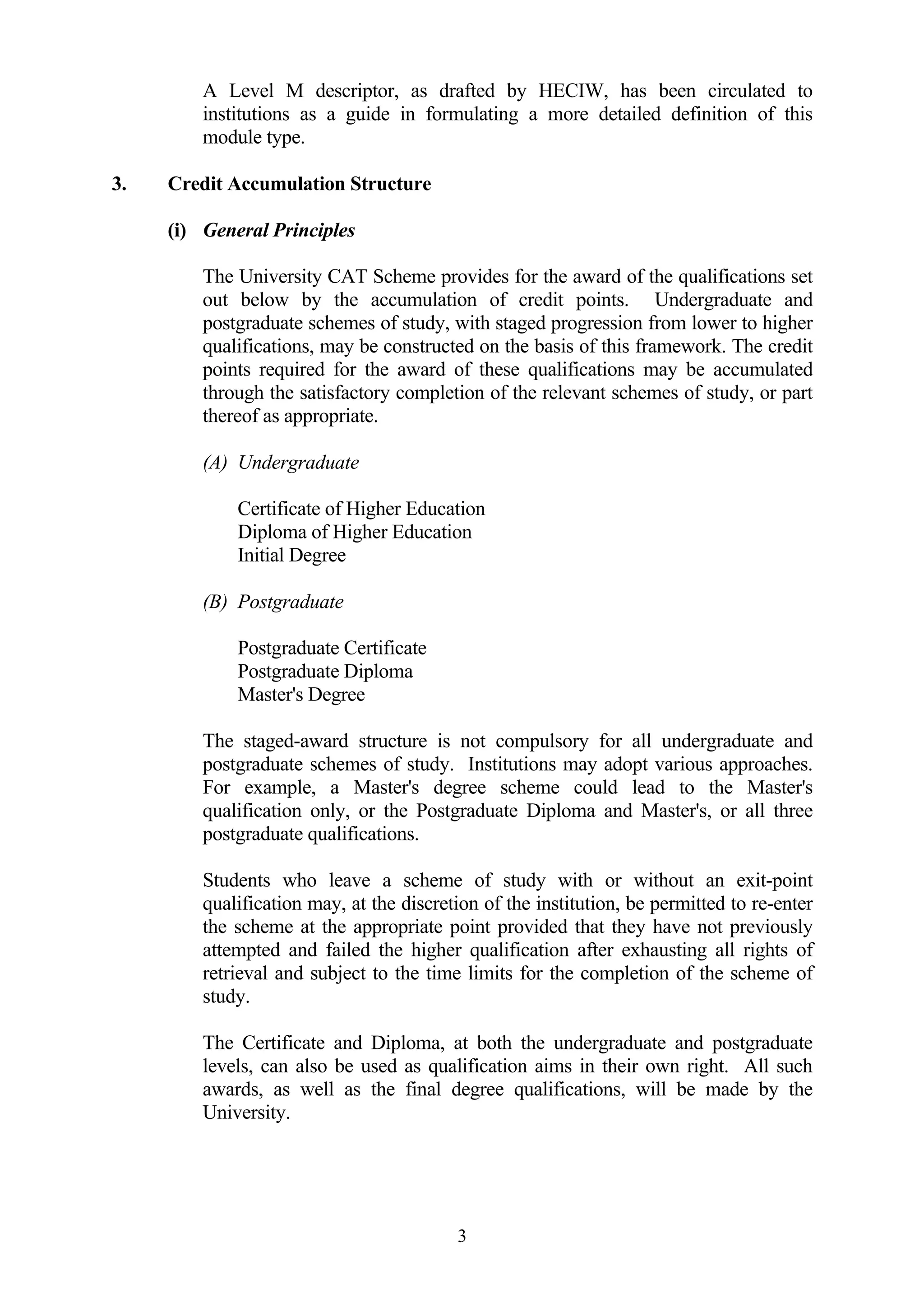 A Level M descriptor, as drafted by HECIW, has been circulated to
         institutions as a guide in formulating a more detailed definition of this
         module type.

3.   Credit Accumulation Structure

     (i) General Principles

         The University CAT Scheme provides for the award of the qualifications set
         out below by the accumulation of credit points. Undergraduate and
         postgraduate schemes of study, with staged progression from lower to higher
         qualifications, may be constructed on the basis of this framework. The credit
         points required for the award of these qualifications may be accumulated
         through the satisfactory completion of the relevant schemes of study, or part
         thereof as appropriate.

         (A) Undergraduate

             Certificate of Higher Education
             Diploma of Higher Education
             Initial Degree

         (B) Postgraduate

             Postgraduate Certificate
             Postgraduate Diploma
             Master's Degree

         The staged-award structure is not compulsory for all undergraduate and
         postgraduate schemes of study. Institutions may adopt various approaches.
         For example, a Master's degree scheme could lead to the Master's
         qualification only, or the Postgraduate Diploma and Master's, or all three
         postgraduate qualifications.

         Students who leave a scheme of study with or without an exit-point
         qualification may, at the discretion of the institution, be permitted to re-enter
         the scheme at the appropriate point provided that they have not previously
         attempted and failed the higher qualification after exhausting all rights of
         retrieval and subject to the time limits for the completion of the scheme of
         study.

         The Certificate and Diploma, at both the undergraduate and postgraduate
         levels, can also be used as qualification aims in their own right. All such
         awards, as well as the final degree qualifications, will be made by the
         University.




                                          3
 