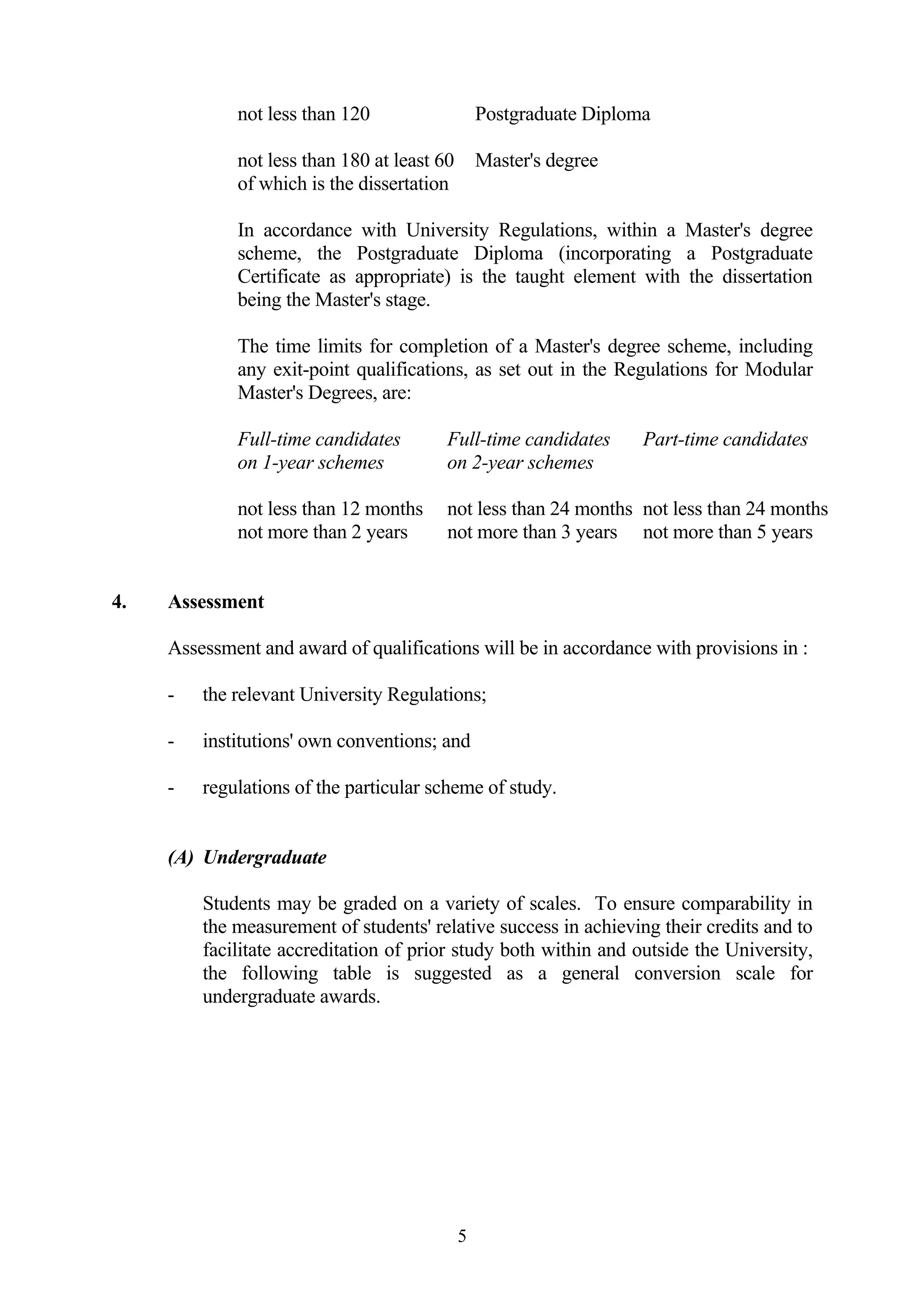 not less than 120                   Postgraduate Diploma

             not less than 180 at least 60       Master's degree
             of which is the dissertation

             In accordance with University Regulations, within a Master's degree
             scheme, the Postgraduate Diploma (incorporating a Postgraduate
             Certificate as appropriate) is the taught element with the dissertation
             being the Master's stage.

             The time limits for completion of a Master's degree scheme, including
             any exit-point qualifications, as set out in the Regulations for Modular
             Master's Degrees, are:

             Full-time candidates        Full-time candidates       Part-time candidates
             on 1-year schemes           on 2-year schemes

             not less than 12 months     not less than 24 months not less than 24 months
             not more than 2 years       not more than 3 years not more than 5 years


4.   Assessment

     Assessment and award of qualifications will be in accordance with provisions in :

     -   the relevant University Regulations;

     -   institutions' own conventions; and

     -   regulations of the particular scheme of study.


     (A) Undergraduate

         Students may be graded on a variety of scales. To ensure comparability in
         the measurement of students' relative success in achieving their credits and to
         facilitate accreditation of prior study both within and outside the University,
         the following table is suggested as a general conversion scale for
         undergraduate awards.




                                             5
 