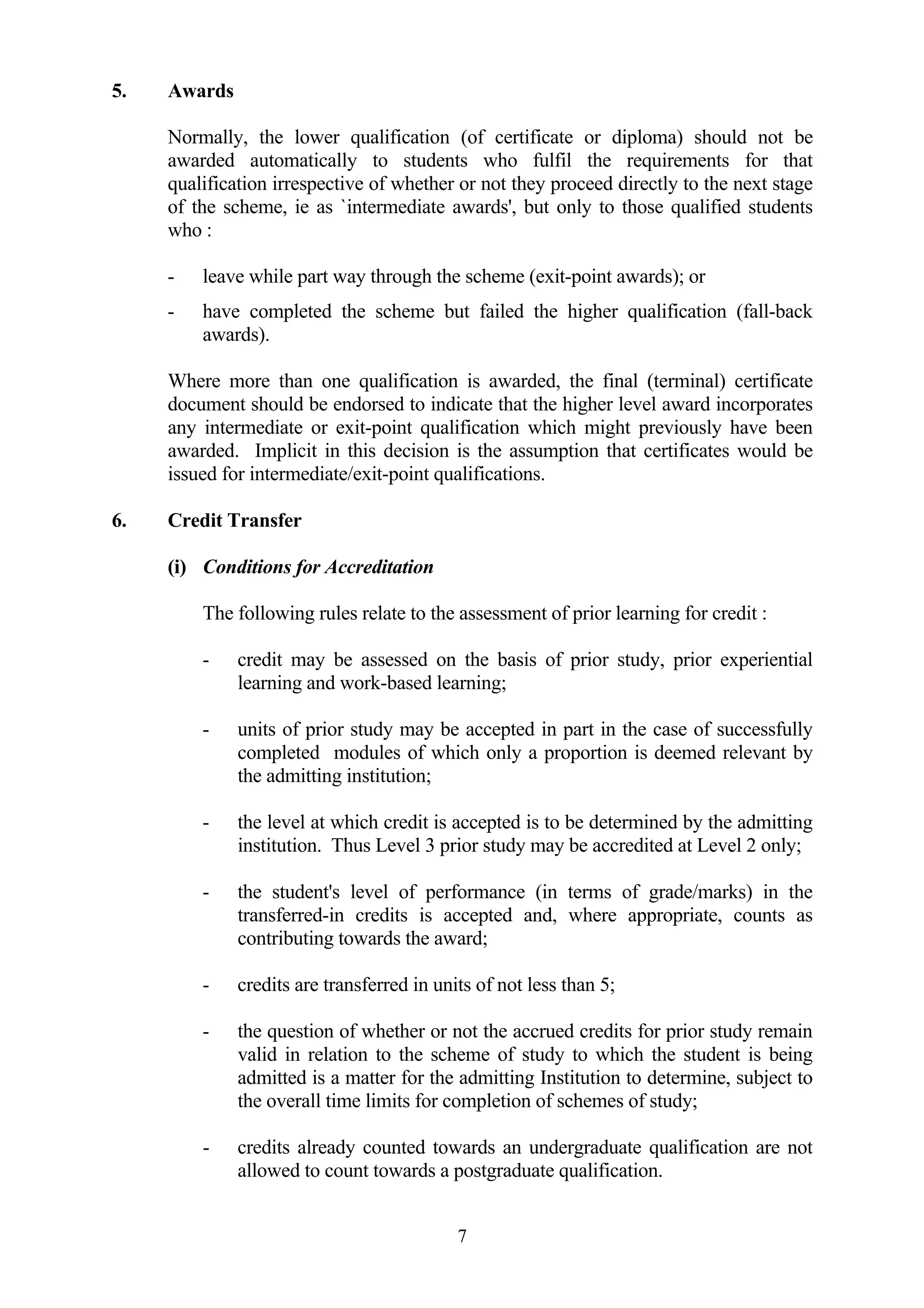 5.   Awards

     Normally, the lower qualification (of certificate or diploma) should not be
     awarded automatically to students who fulfil the requirements for that
     qualification irrespective of whether or not they proceed directly to the next stage
     of the scheme, ie as `intermediate awards', but only to those qualified students
     who :

     -   leave while part way through the scheme (exit-point awards); or
     -   have completed the scheme but failed the higher qualification (fall-back
         awards).

     Where more than one qualification is awarded, the final (terminal) certificate
     document should be endorsed to indicate that the higher level award incorporates
     any intermediate or exit-point qualification which might previously have been
     awarded. Implicit in this decision is the assumption that certificates would be
     issued for intermediate/exit-point qualifications.

6.   Credit Transfer

     (i) Conditions for Accreditation

         The following rules relate to the assessment of prior learning for credit :

         -    credit may be assessed on the basis of prior study, prior experiential
              learning and work-based learning;

         -    units of prior study may be accepted in part in the case of successfully
              completed modules of which only a proportion is deemed relevant by
              the admitting institution;

         -    the level at which credit is accepted is to be determined by the admitting
              institution. Thus Level 3 prior study may be accredited at Level 2 only;

         -    the student's level of performance (in terms of grade/marks) in the
              transferred-in credits is accepted and, where appropriate, counts as
              contributing towards the award;

         -    credits are transferred in units of not less than 5;

         -    the question of whether or not the accrued credits for prior study remain
              valid in relation to the scheme of study to which the student is being
              admitted is a matter for the admitting Institution to determine, subject to
              the overall time limits for completion of schemes of study;

         -    credits already counted towards an undergraduate qualification are not
              allowed to count towards a postgraduate qualification.


                                            7
 