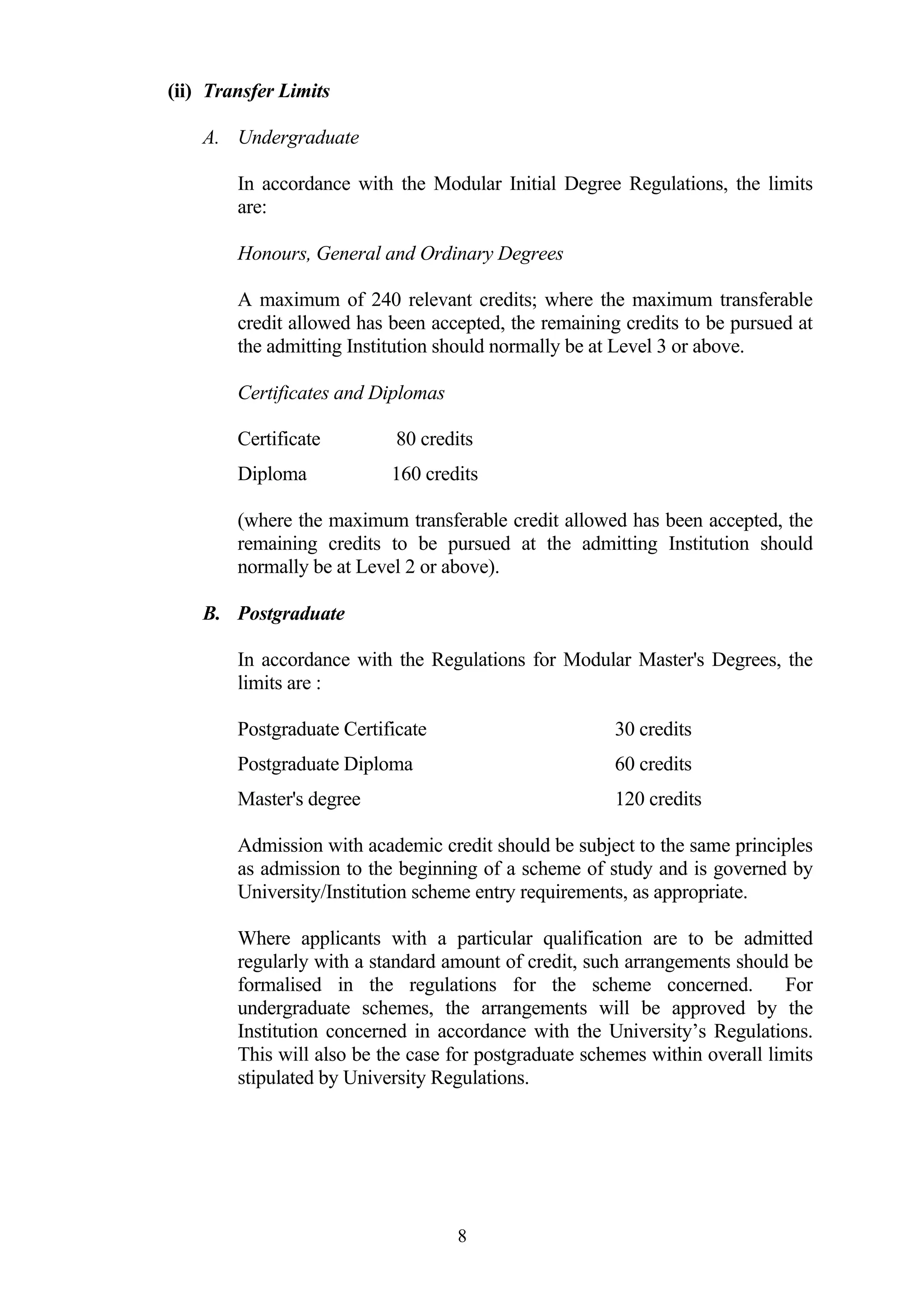 (ii) Transfer Limits

    A. Undergraduate

        In accordance with the Modular Initial Degree Regulations, the limits
        are:

        Honours, General and Ordinary Degrees

        A maximum of 240 relevant credits; where the maximum transferable
        credit allowed has been accepted, the remaining credits to be pursued at
        the admitting Institution should normally be at Level 3 or above.

        Certificates and Diplomas

        Certificate         80 credits
        Diploma            160 credits

        (where the maximum transferable credit allowed has been accepted, the
        remaining credits to be pursued at the admitting Institution should
        normally be at Level 2 or above).

    B. Postgraduate

        In accordance with the Regulations for Modular Master's Degrees, the
        limits are :

        Postgraduate Certificate                       30 credits
        Postgraduate Diploma                           60 credits
        Master's degree                                120 credits

        Admission with academic credit should be subject to the same principles
        as admission to the beginning of a scheme of study and is governed by
        University/Institution scheme entry requirements, as appropriate.

        Where applicants with a particular qualification are to be admitted
        regularly with a standard amount of credit, such arrangements should be
        formalised in the regulations for the scheme concerned.              For
        undergraduate schemes, the arrangements will be approved by the
        Institution concerned in accordance with the University’s Regulations.
        This will also be the case for postgraduate schemes within overall limits
        stipulated by University Regulations.




                                    8
 