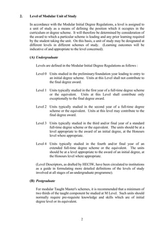 2.   Level of Modular Unit of Study

     In accordance with the Modular Initial Degree Regulations, a level is assigned to
     a unit of study as a means of defining the position which it occupies in the
     curriculum or degree scheme. It will therefore be determined by consideration of
     the award to which a particular scheme is leading and any prior learning required
     by the student taking the unit. On this basis, a unit of study may be designated at
     different levels in different schemes of study. (Learning outcomes will be
     indicative of and appropriate to the level concerned).

     (A) Undergraduate

         Levels are defined in the Modular Initial Degree Regulations as follows :

         Level 0 Units studied in the preliminary/foundation year leading to entry to
                 an initial degree scheme. Units at this Level shall not contribute to
                 the final degree award.

         Level 1 Units typically studied in the first year of a full-time degree scheme
                 or the equivalent. Units at this Level shall contribute only
                 exceptionally to the final degree award.

         Level 2 Units typically studied in the second year of a full-time degree
                 scheme or the equivalent. Units at this level may contribute to the
                 final degree award.

         Level 3 Units typically studied in the third and/or final year of a standard
                 full-time degree scheme or the equivalent. The units should be at a
                 level appropriate to the award of an initial degree, at the Honours
                 level where appropriate.

         Level 4 Units typically studied in the fourth and/or final year of an
                 extended full-time degree scheme or the equivalent. The units
                 should be at a level appropriate to the award of an initial degree, at
                 the Honours level where appropriate.

         (Level Descriptors, as drafted by HECIW, have been circulated to institutions
         as a guide in formulating more detailed definitions of the levels of study
         involved at all stages of an undergraduate programme).

     (B) Postgraduate

         For modular Taught Master's schemes, it is recommended that a minimum of
         two thirds of the taught component be studied at M Level. Such units should
         normally require pre-requisite knowledge and skills which are of initial
         degree level or its equivalent.



                                          2
 