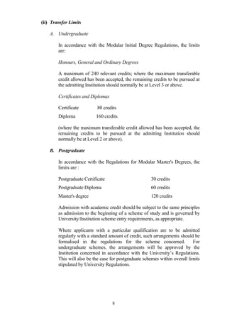 (ii) Transfer Limits

    A. Undergraduate

        In accordance with the Modular Initial Degree Regulations, the limits
        are:

        Honours, General and Ordinary Degrees

        A maximum of 240 relevant credits; where the maximum transferable
        credit allowed has been accepted, the remaining credits to be pursued at
        the admitting Institution should normally be at Level 3 or above.

        Certificates and Diplomas

        Certificate         80 credits
        Diploma            160 credits

        (where the maximum transferable credit allowed has been accepted, the
        remaining credits to be pursued at the admitting Institution should
        normally be at Level 2 or above).

    B. Postgraduate

        In accordance with the Regulations for Modular Master's Degrees, the
        limits are :

        Postgraduate Certificate                       30 credits
        Postgraduate Diploma                           60 credits
        Master's degree                                120 credits

        Admission with academic credit should be subject to the same principles
        as admission to the beginning of a scheme of study and is governed by
        University/Institution scheme entry requirements, as appropriate.

        Where applicants with a particular qualification are to be admitted
        regularly with a standard amount of credit, such arrangements should be
        formalised in the regulations for the scheme concerned.              For
        undergraduate schemes, the arrangements will be approved by the
        Institution concerned in accordance with the University’s Regulations.
        This will also be the case for postgraduate schemes within overall limits
        stipulated by University Regulations.




                                    8
 