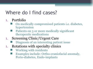 Where do I find cases?
1.    Portfolio
      On medically compromised patients i.e. diabetes,
       hypertension
      Patients on 3 or more medically significant
       therapeutic medications
1.    Screening Clinic/Urgent Care
      Diagnosis of an interesting patient issue
1.    Rotations with specialty clinics
      Working with residents
      Examples include: Ortho-craniofacial anomaly,
       Perio-diabetes, Endo-implants
 