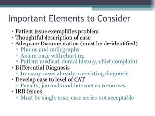 Important Elements to Consider
• Patient issue exemplifies problem
• Thoughtful description of case
• Adequate Documentation (must be de-identified)
  ▫ Photos and radiographs
  ▫ Axium page with charting
  ▫ Patient medical, dental history, chief complaint
• Differential Diagnosis
  ▫ In many cases already preexisting diagnosis
• Develop case to level of CAT
  ▫ Faculty, journals and internet as resources
• IRB Issues
  ▫ Must be single case, case series not acceptable
 