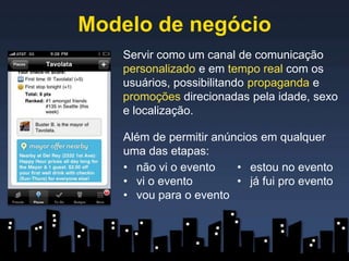 Modelo de negócio
   Servir como um canal de comunicação
   personalizado e em tempo real com os
   usuários, possibilitando propaganda e
   promoções direcionadas pela idade, sexo
   e localização.

   Além de permitir anúncios em qualquer
   uma das etapas:
   • não vi o evento    • estou no evento
   • vi o evento        • já fui pro evento
   • vou para o evento
 