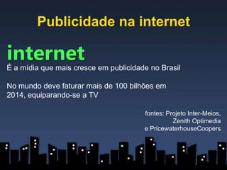 Publicidade na internet

internet
É a mídia que mais cresce em publicidade no Brasil

No mundo deve faturar mais de 100 bilhões em
2014, equiparando-se a TV

                                       fontes: Projeto Inter-Meios,
                                                 Zenith Optimedia
                                       e PricewaterhouseCoopers
 