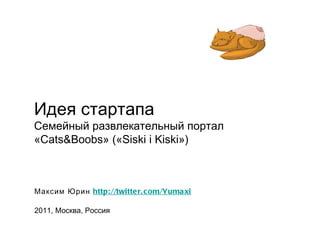Идея стартапа Семейный развлекательный портал «Cats&Boobs» («Siski i Kiski») Максим Юрин  http://twitter.com/Yumaxi 2011, Москва, Россия 