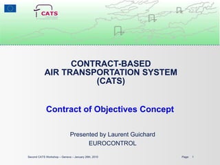 CONTRACT-BASED AIR TRANSPORTATION SYSTEM (CATS) Contract of Objectives Concept Second CATS Workshop – Geneva – January 26th, 2010  Page:  Presented by Laurent Guichard EUROCONTROL 