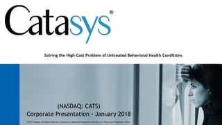 (NASDAQ: CATS)
Corporate Presentation - January 2018
Solving the High-Cost Problem of Untreated Behavioral Health Conditions
©2017 Catasys. All Rights Reserved. Catasys is a registered trademark with the U.S. Patent and Trademark office.
 