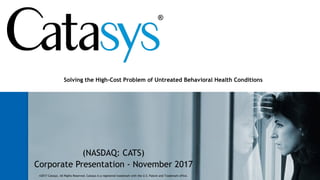 (NASDAQ: CATS)
Corporate Presentation - November 2017
Solving the High-Cost Problem of Untreated Behavioral Health Conditions
©2017 Catasys. All Rights Reserved. Catasys is a registered trademark with the U.S. Patent and Trademark office.
 