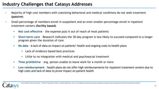 • Majority of high cost members with coexisting behavioral and medical conditions do not seek treatment
(passive)
• Small percentage of members enroll in outpatient and an even smaller percentage enroll in inpatient
treatment centers (facility based)
▪ Not cost effective – the expense puts it out of reach of most patients
▪ Short-term care – Research indicates the 30-day program is less likely to succeed compared to a longer
program given the duration of care
▪ No data – A lack of data on impact on patients’ health and ongoing costs to health plans
▪ Lack of evidence based best practices
▪ Little to no integration with medical and psychosocial treatment
▪ Time prohibitive – avg. person unable to leave work for a month or more
▪ Low reimbursement – health plans do not offer high reimbursements for inpatient treatment centers due to
high costs and lack of data to prove impact on patient health
10
Source: National Institute on Drug Abuse - Principles of Drug Addition Treatment: A Research-Based Guide - https://www.drugabuse.gov/publications/principles-drug-addiction-treatment-research-based-guide-third-edition/principles-effective-treatment
Industry Challenges that Catasys Addresses
 