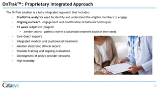12
OnTrakTM : Proprietary Integrated Approach
The OnTrak solution is a fully integrated approach that includes:
• Predictive analytics used to identify and understand the eligible members to engage
• Ongoing outreach, engagement and modification of behavior techniques
• 52 week outpatient program
▪ Member centric – patients receive a customized treatment based on their needs
• Care Coach support
• Integrated medical and psychosocial treatment
• Member electronic clinical record
• Provider training and ongoing evaluations
• Development of select provider networks
• High intensity
 