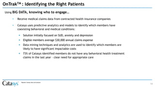 14
OnTrakTM : Identifying the Right Patients
Using BIG DATA, knowing who to engage…
• Receive medical claims data from contracted health insurance companies
• Catasys uses predictive analytics and models to identify which members have
coexisting behavioral and medical conditions:
▪ Solution initially focused on SUD, anxiety and depression
▪ Eligible members average $30,000 annual claims expense
▪ Data mining techniques and analytics are used to identify which members are
likely to have significant impactable costs
▪ 73% of Catasys identified members do not have any behavioral health treatment
claims in the last year – clear need for appropriate care
Source: Catasys data and analysis
 