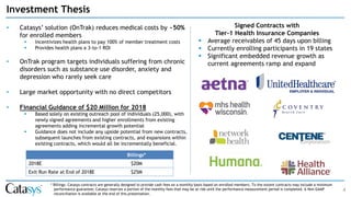 Investment Thesis
4
• Catasys’ solution (OnTrak) reduces medical costs by ~50%
for enrolled members
▪ Incentivizes health plans to pay 100% of member treatment costs
▪ Provides health plans a 3-to-1 ROI
• OnTrak program targets individuals suffering from chronic
disorders such as substance use disorder, anxiety and
depression who rarely seek care
• Large market opportunity with no direct competitors
• Financial Guidance of $20 Million for 2018
▪ Based solely on existing outreach pool of individuals (25,000), with
newly signed agreements and higher enrollments from existing
agreements adding incremental growth potential
▪ Guidance does not include any upside potential from new contracts,
subsequent launches from existing contracts, and expansions within
existing contracts, which would all be incrementally beneficial.
Signed Contracts with
Tier-1 Health Insurance Companies
▪ Average receivables of 45 days upon billing
▪ Currently enrolling participants in 19 states
▪ Significant embedded revenue growth as
current agreements ramp and expand
Billings*
2018E $20M
Exit Run Rate at End of 2018E $25M
* Billings: Catasys contracts are generally designed to provide cash fees on a monthly basis based on enrolled members. To the extent contracts may include a minimum
performance guarantee; Catasys reserves a portion of the monthly fees that may be at risk until the performance measurement period is completed. A Non-GAAP
reconciliation is available at the end of this presentation.
 