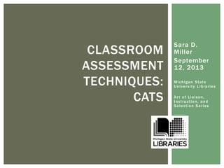Sara D. 
Mi l ler 
September 
12, 2013 
Michigan State 
Univer si t y Librar ies 
Ar t of Liaison, 
Inst ruct ion, and 
Select ion Ser ies 
CLASSROOM 
ASSESSMENT 
TECHNIQUES: 
CATS 
 