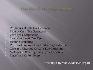 1. Properties of Cats Eye Gemstone
2. Facts of Cat’s Eye Gemstones
3. Cat’s eye Composition
4. Identification of Cats Eye
5. Healing Properties
6. Price and Buying Tips of Cat’s Eye/ Lehsunia
7. Care and Cleaning Of Cat’s Eye Gemstone
8. Methods of Wearing Cat’s Eye / Lehsunia
9. Place Your Order Today
Presented By www.catseye.org.in
 