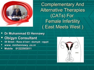 Complementary AndComplementary And
Alternative TherapiesAlternative Therapies
(CATs) For(CATs) For
Female InfertilityFemale Infertility
( East Meets West )( East Meets West )
 Dr Muhammad El HennawyDr Muhammad El Hennawy
 Ob/gyn ConsultantOb/gyn Consultant
 59 Street - Rass el barr –dumyat - egypt59 Street - Rass el barr –dumyat - egypt
 www. mmhennawy .co.nrwww. mmhennawy .co.nr
 Mobile 01222503011Mobile 01222503011
 