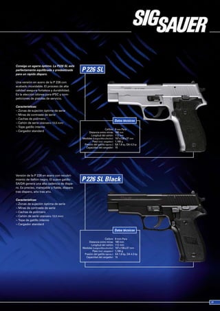 Consiga un agarre óptimo. La P226 SL está
perfectamente equilibrada y predestinada
para un rápido disparo.

Una versión en acero de la P 226 con
acabado inoxidable. El proceso de alta
calidad asegura fortaleza y durabilidad.
Es la elección idónea para IPSC y com-
peticiones de pistolas de servicio.

Características:
¬ Zonas de sujeción óptima de serie
¬ Miras de contraste de serie
¬ Cachas de polímero
                                                                               Datos técnicos
¬ Cañón de serie (diámetro 13,5 mm)
¬ Tope gatillo interno
                                                                   Calibre:    9 mm Para
¬ Cargador standard                                Distancia entre miras:      160 mm
                                                     Longitud del cañón:       112 mm
                                              Medidas (Largox Alto x Ancho):   197 x139 x 37 mm
                                                      Peso (incl. cargador):   1,180 g
                                               Presión del gatillo (aprox.):   SA 1.6 kp, DA 4.3 kp
                                                Capacidad del cargador:        15




Versión de la P 226 en acero con recubri-
miento de ilaflón negro. El suave gatillo
SA/DA genera una alta cadencia de dispa-
ro. Es preciso, manejable y fiable, disparo
tras disparo, año tras año.

Características:
¬ Zonas de sujeción óptima de serie
¬ Miras de contraste de serie
¬ Cachas de polímero
¬ Cañón de serie (diámetro 13,5 mm)
¬ Tope de gatillo interno
¬ Cargador standard

                                                                               Datos técnicos

                                                                   Calibre:    9 mm Para
                                                   Distancia entre miras:      160 mm
                                                     Longitud del cañón:       112 mm
                                              Medidas (Largox Alto x Ancho):   197 x139 x 37 mm
                                                      Peso (incl. cargador):   1,180 g
                                               Presión del gatillo (aprox.):   SA 1.6 kp, DA 4.3 kp
                                                Capacidad del cargador:        15
 