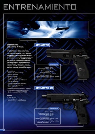 Entrenamiento.
Una carrera de fondo.
Miles de disparos de entrenamiento
no tienen por qué tener un alto coste:
Con la SIG SAUER MOSQUITO, la nueva
pistola deportiva rimfire de Sauer & Sohn.
La MOSQUITO es un 10% más pequeña que
su modelo superior , la SIG SAUER P 226,
pero ofrece su funcionalidad y precisión.
El grupo de disparo (blowback system),
el cañón fijo y la empuñadura superior                                            Datos técnicos
aseguran una alta precisión y permiten
al tirador acertar en el centro del objetivo.                         Calibre:    .22 lfB
                                                     Distancia entre miras:       140 mm
                                                       Longitud del cañón:        101 mm
Características:                                                       Rifling:   406 mm
¬ Palanca de desamartillado                             Número de estrías:        6
                                                Medidas (Largo x Alto x Ancho):   183 x134 x 37 mm
¬ Seguro anticaida
                                                        Peso (incl. cargador):    730 g
¬ Seguro manual                                  Presión del gatillo (aprox.):    SA 2.0 kp, DA 5.5 kp
¬ Cargador de seguridad                           Capacidad del cargador:         10
¬ Cierre integrado para el bloqueo
  total de la pistola
¬ Carcasa resistente de polímero
¬ Carril Picatinny integrado
¬ Miras ajustables
¬ Sistema compacto (Blowback System)
¬ Empuñadura superior ergonómica
¬ Cañón roscado (MOSQUITO SD)

Opciones:
¬ Punto de mira
¬ Montura puente (ver página 24)
¬ Silenciador (para MOSQUITO SD)




                                                                                  Datos técnicos

                                                                      Calibre:    .22 lfB
                                                     Distancia entre miras:       140 mm
                                                       Longitud del cañón:        119 mm
                                                                       Rifling:   406 mm
                                                        Número de estrías:        6
                                                Medidas (Largo x Alto x Ancho):   202 x134 x 37 mm
                                                        Peso (incl. cargador):    742 g
                                                 Presión del gatillo (aprox.):    SA 2.0 kp, DA 5.5 kp
                                                  Capacidad del cargador:         10
 