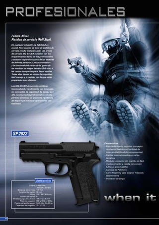 Fuerza. Nivel.
Pistolas de servicio (Full Size).
En cualquier situación, la fiabilidad es
crucial. Pero cuando se trata de pistolas de
servicio resulta indispensable. Las armas
de servicio SIG SAUER cumplen con los
requerimientos tanto de los profesionales
y sectores deportivos como de los sectores
de defensa personal. Las características
y la funcionalidad varían de la gama de
los modelos de mayor tamaño (full size) a
las armas compactas para llevar ocultas.
Todas ellas tienen en común la seguridad,
fácil manejo y la rapidez con la que están
preparadas para disparar.

Las SIG SAUER de servicio combinan
funcionalidad y rendimiento con innovado-
res conceptos de seguridad. Se equipa con
ello a consumados profesionales con una
perfecta simbiosis de precisión y potencia
de disparo para realizar operaciones con
fiabilidad.




                                                        Características:
                                                        ¬ Pistola de diseño modular (concepto
                                                          de diseño flexible con facilidad de
                                                          intercambiabilidad de componentes)
                                                        ¬ Cachas intercambiables en varios
                                                          tamaños
                                                        ¬ Módulo conductor del martillo de fácil
                                                          mantenimiento y rápida conversión
                                                          SA/DA a sistema DAO
                                                        ¬ Carcasa de Polímero
                                                        ¬ Carril Picatinny para acoplar módulos
                                                          láser/linterna
                                                        ¬ Indicador de carga
                               Datos técnicos
                       Calibre: 9 mm Para,
                                 .40 S&W, .357 SIG
      Distancia entre miras: 149 mm
        Longitud del cañón: 98 mm
                        Rifling: 250 / 380 / 406 mm
         Número de estrías: 6
 Medidas (Largo x Alto x Ancho): 188 x142 x 35 mm
         Peso (incl. cargador): 808 g / 840 g / 840 g
  Presión del gatillo (aprox.): SA 2.0 kp, DA 5.5 kp
   Capacidad del cargador: 15 / 12 / 12
 