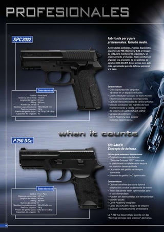 Fabricada por y para
                                                        profesionales. Tamaño medio.
                                                        Autoridades policiales, Fuerzas Especiales,
                                                        expertos del FBI, Marines y SAS arriesgan
                                                        su vida para mantener la seguridad y el
                                                        orden en todo el mundo. Todos confían en
                                                        el poder y la precisión de las pistolas de
                                                        servicio SIG SAUER. Estas armas son, ade-
                                                        más, apropiadas para la defensa personal
                                                        y la caza.




                                                        Características:
                                 Datos técnicos         ¬ Gran capacidad del cargador,
                                                          15 balas en un espacio reducido
                     Calibre:    9 mm Para              ¬ Diseño modular (concepto de diseño flexible
     Distancia entre miras:      142 mm
                                                         y fácil intercambiabilidad de componentes)
       Longitud del cañón:       91 mm
                      Rifling:   250 mm                 ¬ Cachas intercambiables de varios tamaños
        Número de estrías:       6                      ¬ Módulo conductor del martillo de fácil
Medidas (Largo xAlto xAncho):    188 x135 x 35 mm
                                                          mantenimiento y rápida conversión
        Peso (incl. cargador):   790 g
 Presión del gatillo (aprox.):   SA 2.0 kp, DA 4.5 kp     de sistema de gatillo SA/DA a DAO
  Capacidad del cargador:        15                     ¬ Carcasa de polímero
                                                        ¬ Carril Picatinny para acoplar
                                                          módulos láser/linterna




                                                        SIG SAUER
                                                        Concepto de defensa.
                                                        La base para numerosas innovaciones:
                                                        ¬ Original concepto de defensa
                                                          “Defense Concept (DC)” hace que
                                                          la pistola sea completamente segura
                                                          en posición desamartillada
                                                        ¬ La presión del gatillo es siempre
                                                           constante
                                                        ¬ Sistema de gatillo DAO optimizado

                                                        Características:
                                                        ¬ Cachas extraíbles para una óptima
                                                          adaptación a todos los tamaños de mano
                                 Datos técnicos
                                                        ¬ Todas las partes están optimizadas para
                     Calibre:    9 mm Para                el uso demandado
     Distancia entre miras:      147 mm                 ¬ Pueden ser desmontadas sin herramientas
       Longitud del cañón:       98 mm
                      Rifling:   250 mm                 ¬ Martillo oculto
        Número de estrías:       6                      ¬ Carril Picatinny integrado
Medidas (Largo xAlto xAncho):    183 x131 x 34 mm       ¬ Caída SIG SAUER y seguro de disparo
        Peso (incl. cargador):   700 g
 Presión del gatillo (aprox.):   DAO 3.9 +/- 0.3 kp     ¬ Sujeción completamente ambidiestra
  Capacidad del cargador:        15
                                                        La P 250 fue desarrollada acorde con las
                                                        “Normas técnicas para pistolas” alemanas.
 
